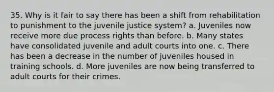 35. Why is it fair to say there has been a shift from rehabilitation to punishment to the juvenile justice system? a. Juveniles now receive more due process rights than before. b. Many states have consolidated juvenile and adult courts into one. c. There has been a decrease in the number of juveniles housed in training schools. d. More juveniles are now being transferred to adult courts for their crimes.