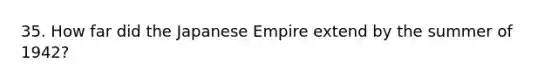 35. How far did the Japanese Empire extend by the summer of 1942?