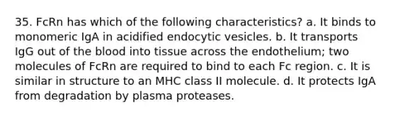 35. FcRn has which of the following characteristics? a. It binds to monomeric IgA in acidified endocytic vesicles. b. It transports IgG out of the blood into tissue across the endothelium; two molecules of FcRn are required to bind to each Fc region. c. It is similar in structure to an MHC class II molecule. d. It protects IgA from degradation by plasma proteases.