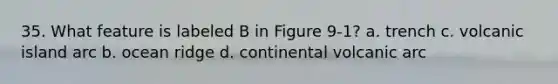 35. What feature is labeled B in Figure 9-1? a. trench c. volcanic island arc b. ocean ridge d. continental volcanic arc