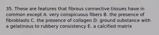 35. These are features that fibrous connective tissues have in common except A. very conspicuous fibers B. the presence of fibroblasts C. the presence of collagen D. ground substance with a gelatinous to rubbery consistency E. a calcified matrix