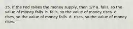 35. If the Fed raises the money supply, then 1/P a. falls, so the value of money falls. b. falls, so the value of money rises. c. rises, so the value of money falls. d. rises, so the value of money rises.