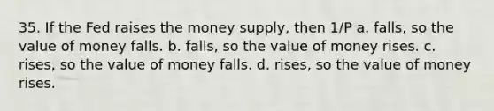 35. If the Fed raises the money supply, then 1/P a. falls, so the value of money falls. b. falls, so the value of money rises. c. rises, so the value of money falls. d. rises, so the value of money rises.