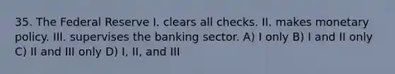 35. The Federal Reserve I. clears all checks. II. makes monetary policy. III. supervises the banking sector. A) I only B) I and II only C) II and III only D) I, II, and III