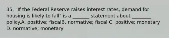 35. "If the Federal Reserve raises interest rates, demand for housing is likely to fall" is a _______ statement about ________ policy.A. positive; fiscalB. normative; fiscal C. positive; monetary D. normative; monetary