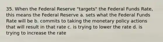 35. When the Federal Reserve "targets" the Federal Funds Rate, this means the Federal Reserve a. sets what the Federal Funds Rate will be b. commits to taking the monetary policy actions that will result in that rate c. is trying to lower the rate d. is trying to increase the rate