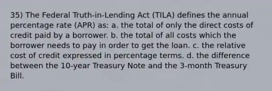 35) The Federal Truth-in-Lending Act (TILA) defines the annual percentage rate (APR) as: a. the total of only the direct costs of credit paid by a borrower. b. the total of all costs which the borrower needs to pay in order to get the loan. c. the relative cost of credit expressed in percentage terms. d. the difference between the 10-year Treasury Note and the 3-month Treasury Bill.