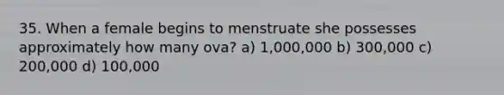 35. When a female begins to menstruate she possesses approximately how many ova? a) 1,000,000 b) 300,000 c) 200,000 d) 100,000