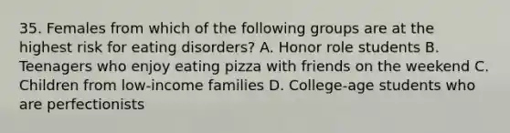 35. Females from which of the following groups are at the highest risk for eating disorders? A. Honor role students B. Teenagers who enjoy eating pizza with friends on the weekend C. Children from low-income families D. College-age students who are perfectionists