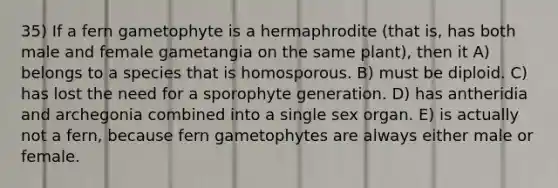 35) If a fern gametophyte is a hermaphrodite (that is, has both male and female gametangia on the same plant), then it A) belongs to a species that is homosporous. B) must be diploid. C) has lost the need for a sporophyte generation. D) has antheridia and archegonia combined into a single sex organ. E) is actually not a fern, because fern gametophytes are always either male or female.