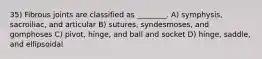 35) Fibrous joints are classified as ________. A) symphysis, sacroiliac, and articular B) sutures, syndesmoses, and gomphoses C) pivot, hinge, and ball and socket D) hinge, saddle, and ellipsoidal