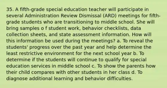 35. A fifth-grade special education teacher will participate in several Administration Review Dismissal (ARD) meetings for fifth-grade students who are transitioning to middle school. She will bring samples o f student work, behavior checklists, data collection sheets, and state assessment information. How will this information be used during the meetings? a. To reveal the students' progress over the past year and help determine the least restrictive environment for the next school year b. To determine if the students will continue to qualify for special education services in middle school c. To show the parents how their child compares with other students in her class d. To diagnose additional learning and behavior difficulties.