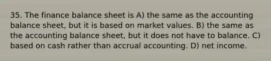 35. The finance balance sheet is A) the same as the accounting balance sheet, but it is based on market values. B) the same as the accounting balance sheet, but it does not have to balance. C) based on cash rather than accrual accounting. D) net income.