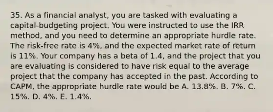 35. As a financial analyst, you are tasked with evaluating a capital-budgeting project. You were instructed to use the IRR method, and you need to determine an appropriate hurdle rate. The risk-free rate is 4%, and the expected market rate of return is 11%. Your company has a beta of 1.4, and the project that you are evaluating is considered to have risk equal to the average project that the company has accepted in the past. According to CAPM, the appropriate hurdle rate would be A. 13.8%. B. 7%. C. 15%. D. 4%. E. 1.4%.