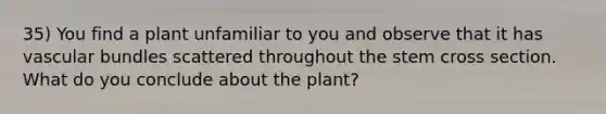 35) You find a plant unfamiliar to you and observe that it has vascular bundles scattered throughout the stem cross section. What do you conclude about the plant?