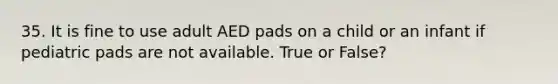 35. It is fine to use adult AED pads on a child or an infant if pediatric pads are not available. True or False?