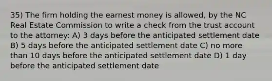 35) The firm holding the earnest money is allowed, by the NC Real Estate Commission to write a check from the trust account to the attorney: A) 3 days before the anticipated settlement date B) 5 days before the anticipated settlement date C) no more than 10 days before the anticipated settlement date D) 1 day before the anticipated settlement date