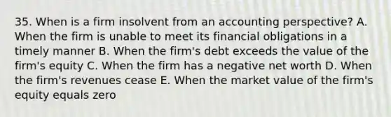 35. When is a firm insolvent from an accounting perspective? A. When the firm is unable to meet its financial obligations in a timely manner B. When the firm's debt exceeds the value of the firm's equity C. When the firm has a negative net worth D. When the firm's revenues cease E. When the market value of the firm's equity equals zero