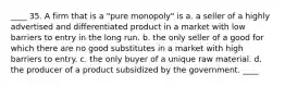 ____ 35. A firm that is a "pure monopoly" is a. a seller of a highly advertised and differentiated product in a market with low barriers to entry in the long run. b. the only seller of a good for which there are no good substitutes in a market with high barriers to entry. c. the only buyer of a unique raw material. d. the producer of a product subsidized by the government. ____