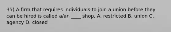 35) A firm that requires individuals to join a union before they can be hired is called a/an ____ shop. A. restricted B. union C. agency D. closed