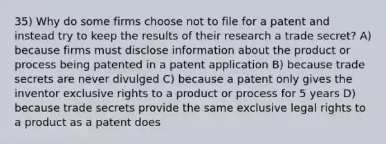 35) Why do some firms choose not to file for a patent and instead try to keep the results of their research a trade secret? A) because firms must disclose information about the product or process being patented in a patent application B) because trade secrets are never divulged C) because a patent only gives the inventor exclusive rights to a product or process for 5 years D) because trade secrets provide the same exclusive legal rights to a product as a patent does