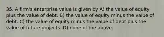 35. A firm's enterprise value is given by A) the value of equity plus the value of debt. B) the value of equity minus the value of debt. C) the value of equity minus the value of debt plus the value of future projects. D) none of the above.