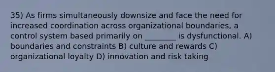 35) As firms simultaneously downsize and face the need for increased coordination across organizational boundaries, a control system based primarily on ________ is dysfunctional. A) boundaries and constraints B) culture and rewards C) organizational loyalty D) innovation and risk taking