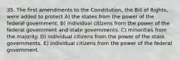 35. The first amendments to the Constitution, the Bill of Rights, were added to protect A) the states from the power of the federal government. B) individual citizens from the power of the federal government and state governments. C) minorities from the majority. D) individual citizens from the power of the state governments. E) individual citizens from the power of the federal government.