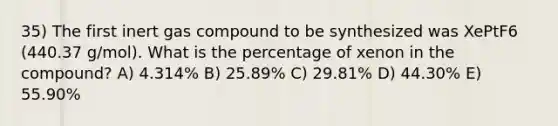 35) The first inert gas compound to be synthesized was XePtF6 (440.37 g/mol). What is the percentage of xenon in the compound? A) 4.314% B) 25.89% C) 29.81% D) 44.30% E) 55.90%