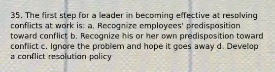 35. The first step for a leader in becoming effective at resolving conflicts at work is: a. Recognize employees' predisposition toward conflict b. Recognize his or her own predisposition toward conflict c. Ignore the problem and hope it goes away d. Develop a conflict resolution policy