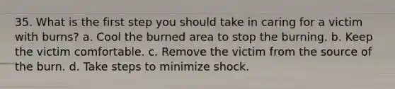 35. What is the first step you should take in caring for a victim with burns? a. Cool the burned area to stop the burning. b. Keep the victim comfortable. c. Remove the victim from the source of the burn. d. Take steps to minimize shock.