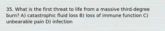 35. What is the first threat to life from a massive third-degree burn? A) catastrophic fluid loss B) loss of immune function C) unbearable pain D) infection