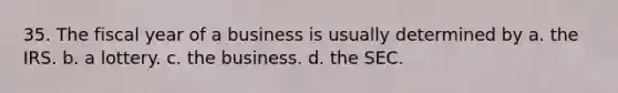 35. The fiscal year of a business is usually determined by a. the IRS. b. a lottery. c. the business. d. the SEC.