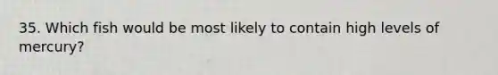 35. Which fish would be most likely to contain high levels of mercury?