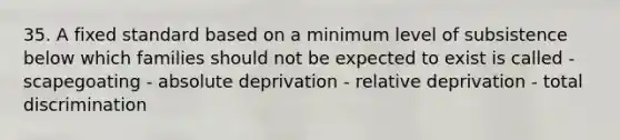 35. A fixed standard based on a minimum level of subsistence below which families should not be expected to exist is called - scapegoating - absolute deprivation - relative deprivation - total discrimination