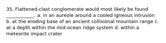 35. Flattened-clast conglomerate would most likely be found ____________. a. in an aureole around a cooled igneous intrusion b. at the eroding base of an ancient collisional mountain range c. at a depth within the mid-ocean ridge system d. within a meteorite impact crater