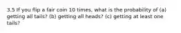 3.5 If you flip a fair coin 10 times, what is the probability of (a) getting all tails? (b) getting all heads? (c) getting at least one tails?