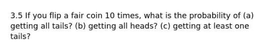 3.5 If you flip a fair coin 10 times, what is the probability of (a) getting all tails? (b) getting all heads? (c) getting at least one tails?