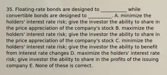 35. Floating-rate bonds are designed to ___________ while convertible bonds are designed to __________. A. minimize the holders' interest rate risk; give the investor the ability to share in the price appreciation of the company's stock B. maximize the holders' interest rate risk; give the investor the ability to share in the price appreciation of the company's stock C. minimize the holders' interest rate risk; give the investor the ability to benefit from interest rate changes D. maximize the holders' interest rate risk; give investor the ability to share in the profits of the issuing company E. None of these is correct.