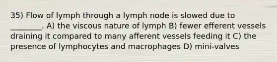 35) Flow of lymph through a lymph node is slowed due to ________. A) the viscous nature of lymph B) fewer efferent vessels draining it compared to many afferent vessels feeding it C) the presence of lymphocytes and macrophages D) mini-valves