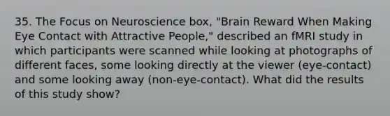 35. The Focus on Neuroscience box, "Brain Reward When Making Eye Contact with Attractive People," described an fMRI study in which participants were scanned while looking at photographs of different faces, some looking directly at the viewer (eye-contact) and some looking away (non-eye-contact). What did the results of this study show?