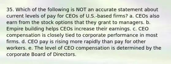 35. Which of the following is NOT an accurate statement about current levels of pay for CEOs of U.S.-based firms? a. CEOs also earn from the stock options that they grant to managers. b. Empire building helps CEOs increase their earnings. c. CEO compensation is closely tied to corporate performance in most firms. d. CEO pay is rising more rapidly than pay for other workers. e. The level of CEO compensation is determined by the corporate Board of Directors.