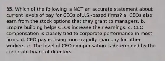 35. Which of the following is NOT an accurate statement about current levels of pay for CEOs ofU.S.-based firms? a. CEOs also earn from the stock options that they grant to managers. b. Empire building helps CEOs increase their earnings. c. CEO compensation is closely tied to corporate performance in most firms. d. CEO pay is rising more rapidly than pay for other workers. e. The level of CEO compensation is determined by the corporate board of directors