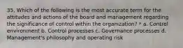 35. Which of the following is the most accurate term for the attitudes and actions of the board and management regarding the significance of control within the organization? * a. Control environment b. Control processes c. Governance processes d. Management's philosophy and operating risk