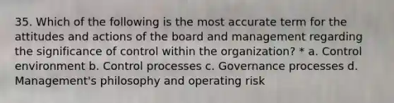 35. Which of the following is the most accurate term for the attitudes and actions of the board and management regarding the significance of control within the organization? * a. Control environment b. Control processes c. Governance processes d. Management's philosophy and operating risk