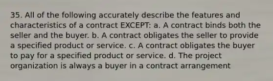 35. All of the following accurately describe the features and characteristics of a contract EXCEPT: a. A contract binds both the seller and the buyer. b. A contract obligates the seller to provide a specified product or service. c. A contract obligates the buyer to pay for a specified product or service. d. The project organization is always a buyer in a contract arrangement