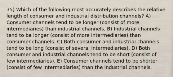 35) Which of the following most accurately describes the relative length of consumer and industrial distribution channels? A) Consumer channels tend to be longer (consist of more intermediaries) than industrial channels. B) Industrial channels tend to be longer (consist of more intermediaries) than consumer channels. C) Both consumer and industrial channels tend to be long (consist of several intermediaries). D) Both consumer and industrial channels tend to be short (consist of few intermediaries). E) Consumer channels tend to be shorter (consist of few intermediaries) than the industrial channels.