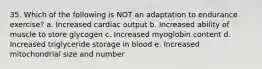 35. Which of the following is NOT an adaptation to endurance exercise? a. Increased cardiac output b. Increased ability of muscle to store glycogen c. Increased myoglobin content d. Increased triglyceride storage in blood e. Increased mitochondrial size and number