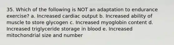 35. Which of the following is NOT an adaptation to endurance exercise? a. Increased cardiac output b. Increased ability of muscle to store glycogen c. Increased myoglobin content d. Increased triglyceride storage in blood e. Increased mitochondrial size and number