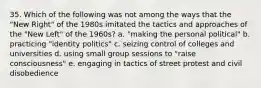 35. Which of the following was not among the ways that the "New Right" of the 1980s imitated the tactics and approaches of the "New Left" of the 1960s? a. "making the personal political" b. practicing "identity politics" c. seizing control of colleges and universities d. using small group sessions to "raise consciousness" e. engaging in tactics of street protest and civil disobedience